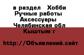  в раздел : Хобби. Ручные работы » Аксессуары . Челябинская обл.,Кыштым г.